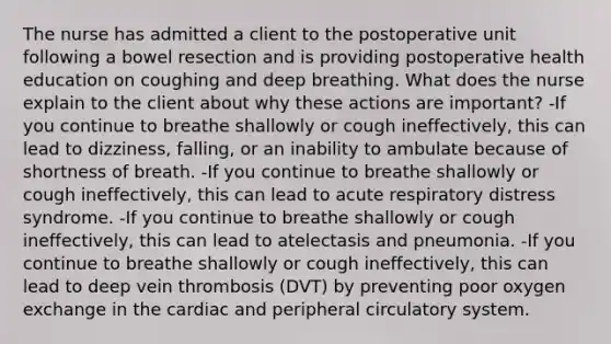 The nurse has admitted a client to the postoperative unit following a bowel resection and is providing postoperative health education on coughing and deep breathing. What does the nurse explain to the client about why these actions are important? -If you continue to breathe shallowly or cough ineffectively, this can lead to dizziness, falling, or an inability to ambulate because of shortness of breath. -If you continue to breathe shallowly or cough ineffectively, this can lead to acute respiratory distress syndrome. -If you continue to breathe shallowly or cough ineffectively, this can lead to atelectasis and pneumonia. -If you continue to breathe shallowly or cough ineffectively, this can lead to deep vein thrombosis (DVT) by preventing poor oxygen exchange in the cardiac and peripheral circulatory system.