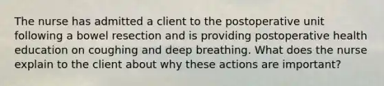 The nurse has admitted a client to the postoperative unit following a bowel resection and is providing postoperative health education on coughing and deep breathing. What does the nurse explain to the client about why these actions are important?