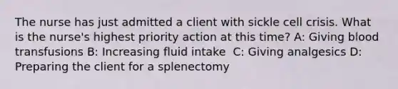 The nurse has just admitted a client with sickle cell crisis. What is the nurse's highest priority action at this time?​ A: Giving blood transfusions​ B: Increasing fluid intake ​ C: Giving analgesics​ D: Preparing the client for a splenectomy​