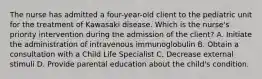 The nurse has admitted a four-year-old client to the pediatric unit for the treatment of Kawasaki disease. Which is the nurse's priority intervention during the admission of the client? A. Initiate the administration of intravenous immunoglobulin B. Obtain a consultation with a Child Life Specialist C. Decrease external stimuli D. Provide parental education about the child's condition.