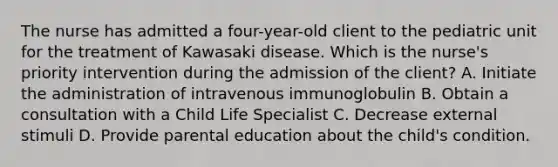 The nurse has admitted a four-year-old client to the pediatric unit for the treatment of Kawasaki disease. Which is the nurse's priority intervention during the admission of the client? A. Initiate the administration of intravenous immunoglobulin B. Obtain a consultation with a Child Life Specialist C. Decrease external stimuli D. Provide parental education about the child's condition.