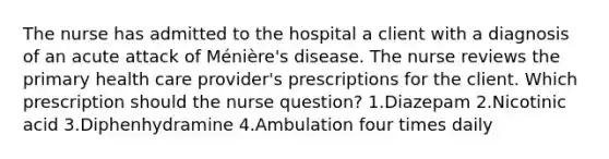 The nurse has admitted to the hospital a client with a diagnosis of an acute attack of Ménière's disease. The nurse reviews the primary health care provider's prescriptions for the client. Which prescription should the nurse question? 1.Diazepam 2.Nicotinic acid 3.Diphenhydramine 4.Ambulation four times daily