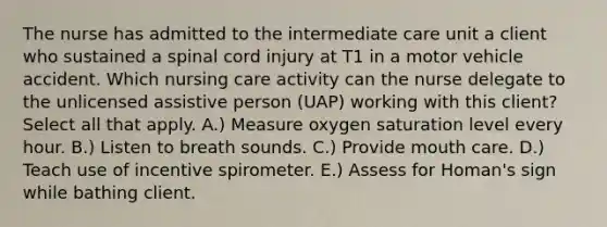 The nurse has admitted to the intermediate care unit a client who sustained a spinal cord injury at T1 in a motor vehicle accident. Which nursing care activity can the nurse delegate to the unlicensed assistive person (UAP) working with this client? Select all that apply. A.) Measure oxygen saturation level every hour. B.) Listen to breath sounds. C.) Provide mouth care. D.) Teach use of incentive spirometer. E.) Assess for Homan's sign while bathing client.