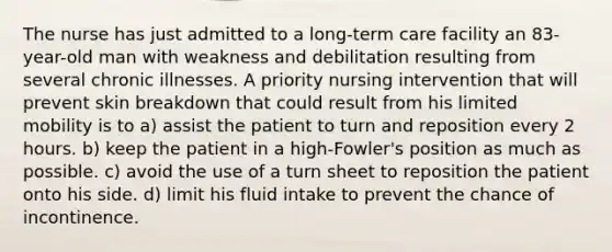 The nurse has just admitted to a long-term care facility an 83-year-old man with weakness and debilitation resulting from several chronic illnesses. A priority nursing intervention that will prevent skin breakdown that could result from his limited mobility is to a) assist the patient to turn and reposition every 2 hours. b) keep the patient in a high-Fowler's position as much as possible. c) avoid the use of a turn sheet to reposition the patient onto his side. d) limit his fluid intake to prevent the chance of incontinence.