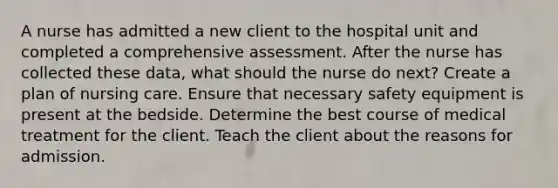 A nurse has admitted a new client to the hospital unit and completed a comprehensive assessment. After the nurse has collected these data, what should the nurse do next? Create a plan of nursing care. Ensure that necessary safety equipment is present at the bedside. Determine the best course of medical treatment for the client. Teach the client about the reasons for admission.