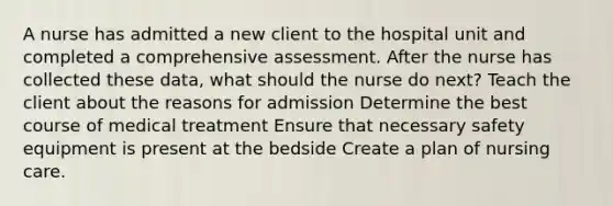 A nurse has admitted a new client to the hospital unit and completed a comprehensive assessment. After the nurse has collected these data, what should the nurse do next? Teach the client about the reasons for admission Determine the best course of medical treatment Ensure that necessary safety equipment is present at the bedside Create a plan of nursing care.