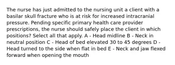 The nurse has just admitted to the nursing unit a client with a basilar skull fracture who is at risk for increased intracranial pressure. Pending specific primary health care provider prescriptions, the nurse should safely place the client in which positions? Select all that apply. A - Head midline B - Neck in neutral position C - Head of bed elevated 30 to 45 degrees D - Head turned to the side when flat in bed E - Neck and jaw flexed forward when opening the mouth