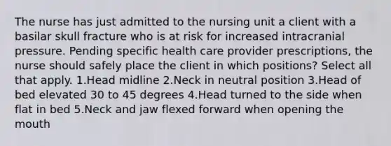 The nurse has just admitted to the nursing unit a client with a basilar skull fracture who is at risk for increased intracranial pressure. Pending specific health care provider prescriptions, the nurse should safely place the client in which positions? Select all that apply. 1.Head midline 2.Neck in neutral position 3.Head of bed elevated 30 to 45 degrees 4.Head turned to the side when flat in bed 5.Neck and jaw flexed forward when opening the mouth