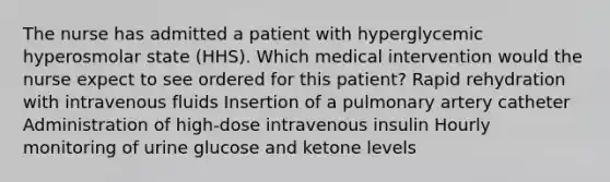 The nurse has admitted a patient with hyperglycemic hyperosmolar state (HHS). Which medical intervention would the nurse expect to see ordered for this patient? Rapid rehydration with intravenous fluids Insertion of a pulmonary artery catheter Administration of high-dose intravenous insulin Hourly monitoring of urine glucose and ketone levels