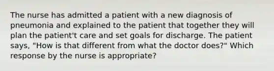 The nurse has admitted a patient with a new diagnosis of pneumonia and explained to the patient that together they will plan the patient't care and set goals for discharge. The patient says, "How is that different from what the doctor does?" Which response by the nurse is appropriate?