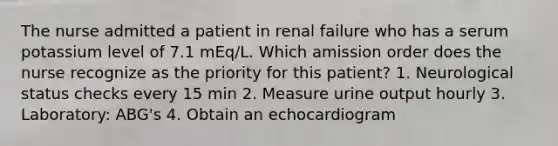 The nurse admitted a patient in renal failure who has a serum potassium level of 7.1 mEq/L. Which amission order does the nurse recognize as the priority for this patient? 1. Neurological status checks every 15 min 2. Measure urine output hourly 3. Laboratory: ABG's 4. Obtain an echocardiogram