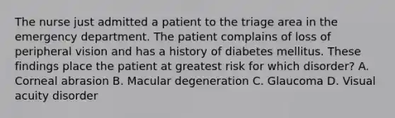 The nurse just admitted a patient to the triage area in the emergency department. The patient complains of loss of peripheral vision and has a history of diabetes mellitus. These findings place the patient at greatest risk for which disorder? A. Corneal abrasion B. Macular degeneration C. Glaucoma D. Visual acuity disorder