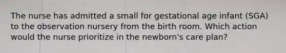 The nurse has admitted a small for gestational age infant (SGA) to the observation nursery from the birth room. Which action would the nurse prioritize in the newborn's care plan?