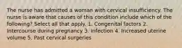 The nurse has admitted a woman with cervical insufficiency. The nurse is aware that causes of this condition include which of the following? Select all that apply. 1. Congenital factors 2. Intercourse during pregnancy 3. Infection 4. Increased uterine volume 5. Past cervical surgeries