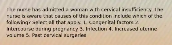 The nurse has admitted a woman with cervical insufficiency. The nurse is aware that causes of this condition include which of the following? Select all that apply. 1. Congenital factors 2. Intercourse during pregnancy 3. Infection 4. Increased uterine volume 5. Past cervical surgeries