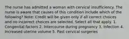 The nurse has admitted a woman with cervical insufficiency. The nurse is aware that causes of this condition include which of the following? Note: Credit will be given only if all correct choices and no incorrect choices are selected. Select all that apply. 1. Congenital factors 2. Intercourse during pregnancy 3. Infection 4. Increased uterine volume 5. Past cervical surgeries