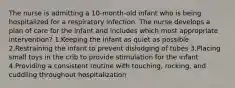 The nurse is admitting a 10-month-old infant who is being hospitalized for a respiratory infection. The nurse develops a plan of care for the infant and includes which most appropriate intervention? 1.Keeping the infant as quiet as possible 2.Restraining the infant to prevent dislodging of tubes 3.Placing small toys in the crib to provide stimulation for the infant 4.Providing a consistent routine with touching, rocking, and cuddling throughout hospitalization