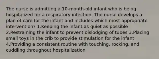 The nurse is admitting a 10-month-old infant who is being hospitalized for a respiratory infection. The nurse develops a plan of care for the infant and includes which most appropriate intervention? 1.Keeping the infant as quiet as possible 2.Restraining the infant to prevent dislodging of tubes 3.Placing small toys in the crib to provide stimulation for the infant 4.Providing a consistent routine with touching, rocking, and cuddling throughout hospitalization