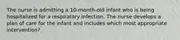 The nurse is admitting a 10-month-old infant who is being hospitalized for a respiratory infection. The nurse develops a plan of care for the infant and includes which most appropriate intervention?