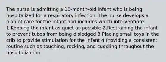 The nurse is admitting a 10-month-old infant who is being hospitalized for a respiratory infection. The nurse develops a plan of care for the infant and includes which intervention? 1.Keeping the infant as quiet as possible 2.Restraining the infant to prevent tubes from being dislodged 3.Placing small toys in the crib to provide stimulation for the infant 4.Providing a consistent routine such as touching, rocking, and cuddling throughout the hospitalization