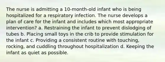 The nurse is admitting a 10-month-old infant who is being hospitalized for a respiratory infection. The nurse develops a plan of care for the infant and includes which most appropriate intervention? a. Restraining the infant to prevent dislodging of tubes b. Placing small toys in the crib to provide stimulation for the infant c. Providing a consistent routine with touching, rocking, and cuddling throughout hospitalization d. Keeping the infant as quiet as possible.