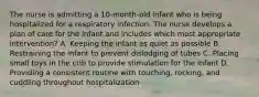 The nurse is admitting a 10-month-old infant who is being hospitalized for a respiratory infection. The nurse develops a plan of care for the infant and includes which most appropriate intervention? A. Keeping the infant as quiet as possible B. Restraining the infant to prevent dislodging of tubes C. Placing small toys in the crib to provide stimulation for the infant D. Providing a consistent routine with touching, rocking, and cuddling throughout hospitalization