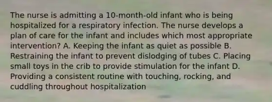 The nurse is admitting a 10-month-old infant who is being hospitalized for a respiratory infection. The nurse develops a plan of care for the infant and includes which most appropriate intervention? A. Keeping the infant as quiet as possible B. Restraining the infant to prevent dislodging of tubes C. Placing small toys in the crib to provide stimulation for the infant D. Providing a consistent routine with touching, rocking, and cuddling throughout hospitalization