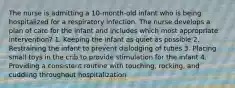 The nurse is admitting a 10-month-old infant who is being hospitalized for a respiratory infection. The nurse develops a plan of care for the infant and includes which most appropriate intervention? 1. Keeping the infant as quiet as possible 2. Restraining the infant to prevent dislodging of tubes 3. Placing small toys in the crib to provide stimulation for the infant 4. Providing a consistent routine with touching, rocking, and cuddling throughout hospitalization