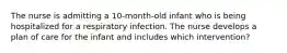 The nurse is admitting a 10-month-old infant who is being hospitalized for a respiratory infection. The nurse develops a plan of care for the infant and includes which intervention?