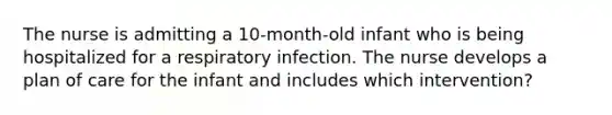 The nurse is admitting a 10-month-old infant who is being hospitalized for a respiratory infection. The nurse develops a plan of care for the infant and includes which intervention?