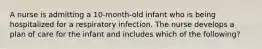 A nurse is admitting a 10-month-old infant who is being hospitalized for a respiratory infection. The nurse develops a plan of care for the infant and includes which of the following?