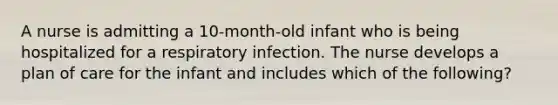 A nurse is admitting a 10-month-old infant who is being hospitalized for a respiratory infection. The nurse develops a plan of care for the infant and includes which of the following?