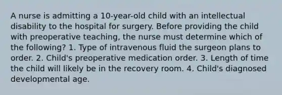 A nurse is admitting a 10-year-old child with an intellectual disability to the hospital for surgery. Before providing the child with preoperative teaching, the nurse must determine which of the following? 1. Type of intravenous fluid the surgeon plans to order. 2. Child's preoperative medication order. 3. Length of time the child will likely be in the recovery room. 4. Child's diagnosed developmental age.