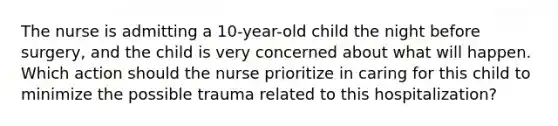 The nurse is admitting a 10-year-old child the night before surgery, and the child is very concerned about what will happen. Which action should the nurse prioritize in caring for this child to minimize the possible trauma related to this hospitalization?