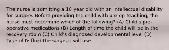 The nurse is admitting a 10-year-old with an intellectual disability for surgery. Before providing the child with pre-op teaching, the nurse must determine which of the following? (A) Child's pre-operative medications (B) Length of time the child will be in the recovery room (C) Child's diagnosed developmental level (D) Type of IV fluid the surgeon will use