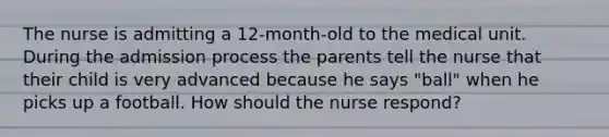 The nurse is admitting a 12-month-old to the medical unit. During the admission process the parents tell the nurse that their child is very advanced because he says "ball" when he picks up a football. How should the nurse respond?