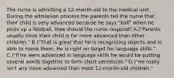 The nurse is admitting a 12-month-old to the medical unit. During the admission process the parents tell the nurse that their child is very advanced because he says "ball" when he picks up a football. How should the nurse respond? A.)"Parents usually think their child is far more advanced than other children." B.)"That is great that he is recognizing objects and is able to name them. He is right on target for language skills." C.)"If he were advanced in language skills he would be putting several words together to form short sentences." D.)"He really isn't any more advanced than most 12-month-old children."