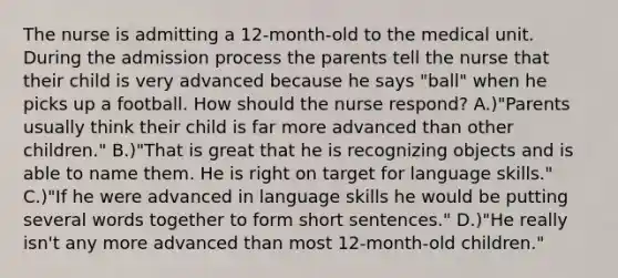 The nurse is admitting a 12-month-old to the medical unit. During the admission process the parents tell the nurse that their child is very advanced because he says "ball" when he picks up a football. How should the nurse respond? A.)"Parents usually think their child is far more advanced than other children." B.)"That is great that he is recognizing objects and is able to name them. He is right on target for language skills." C.)"If he were advanced in language skills he would be putting several words together to form short sentences." D.)"He really isn't any more advanced than most 12-month-old children."