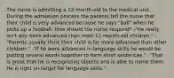 The nurse is admitting a 12-month-old to the medical unit. During the admission process the parents tell the nurse that their child is very advanced because he says "ball" when he picks up a football. How should the nurse respond? -"He really isn't any more advanced than most 12-month-old children." -"Parents usually think their child is far more advanced than other children." -"If he were advanced in language skills he would be putting several words together to form short sentences." -"That is great that he is recognizing objects and is able to name them. He is right on target for language skills."