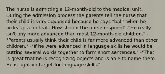 The nurse is admitting a 12-month-old to the medical unit. During the admission process the parents tell the nurse that their child is very advanced because he says "ball" when he picks up a football. How should the nurse respond? -"He really isn't any more advanced than most 12-month-old children." -"Parents usually think their child is far more advanced than other children." -"If he were advanced in language skills he would be putting several words together to form short sentences." -"That is great that he is recognizing objects and is able to name them. He is right on target for language skills."