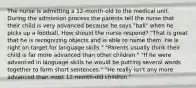 The nurse is admitting a 12-month-old to the medical unit. During the admission process the parents tell the nurse that their child is very advanced because he says "ball" when he picks up a football. How should the nurse respond? "That is great that he is recognizing objects and is able to name them. He is right on target for language skills." "Parents usually think their child is far more advanced than other children." "If he were advanced in language skills he would be putting several words together to form short sentences." "He really isn't any more advanced than most 12-month-old children."