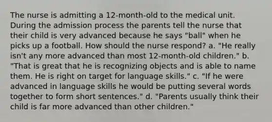 The nurse is admitting a 12-month-old to the medical unit. During the admission process the parents tell the nurse that their child is very advanced because he says "ball" when he picks up a football. How should the nurse respond? a. "He really isn't any more advanced than most 12-month-old children." b. "That is great that he is recognizing objects and is able to name them. He is right on target for language skills." c. "If he were advanced in language skills he would be putting several words together to form short sentences." d. "Parents usually think their child is far more advanced than other children."