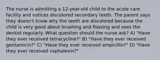 The nurse is admitting a 12-year-old child to the acute care facility and notices discolored secondary teeth. The parent says they doesn't know why the teeth are discolored because the child is very good about brushing and flossing and sees the dentist regularly. What question should the nurse ask? A) "Have they ever received tetracycline?" B) "Have they ever received gentamicin?" C) "Have they ever received ampicillin?" D) "Have they ever received cephalexin?"