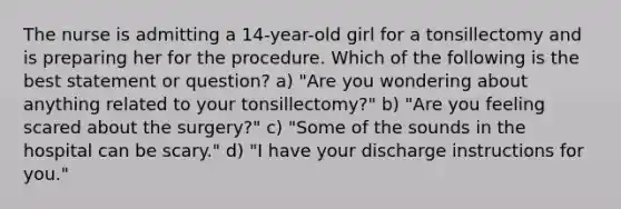 The nurse is admitting a 14-year-old girl for a tonsillectomy and is preparing her for the procedure. Which of the following is the best statement or question? a) "Are you wondering about anything related to your tonsillectomy?" b) "Are you feeling scared about the surgery?" c) "Some of the sounds in the hospital can be scary." d) "I have your discharge instructions for you."