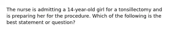 The nurse is admitting a 14-year-old girl for a tonsillectomy and is preparing her for the procedure. Which of the following is the best statement or question?