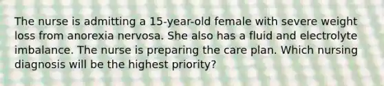 The nurse is admitting a 15-year-old female with severe weight loss from anorexia nervosa. She also has a fluid and electrolyte imbalance. The nurse is preparing the care plan. Which nursing diagnosis will be the highest priority?