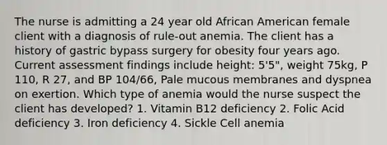 The nurse is admitting a 24 year old African American female client with a diagnosis of rule-out anemia. The client has a history of gastric bypass surgery for obesity four years ago. Current assessment findings include height: 5'5", weight 75kg, P 110, R 27, and BP 104/66, Pale mucous membranes and dyspnea on exertion. Which type of anemia would the nurse suspect the client has developed? 1. Vitamin B12 deficiency 2. Folic Acid deficiency 3. Iron deficiency 4. Sickle Cell anemia