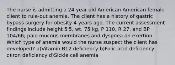 The nurse is admitting a 24 year old American American female client to rule-out anemia. The client has a history of gastric bypass surgery for obesity 4 years ago. The current assessment findings include height 5'5, wt. 75 kg, P 110, R 27, and BP 104/66; pale mucous membranes and dyspnea on exertion. Which type of anemia would the nurse suspect the client has developed? a)Vitamin B12 deficiency b)Folic acid deficiency c)Iron deficiency d)Sickle cell anemia