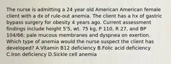 The nurse is admitting a 24 year old American American female client with a dx of rule-out anemia. The client has a hx of gastric bypass surgery for obesity 4 years ago. Current assessment findings include height 5'5, wt. 75 kg, P 110, R 27, and BP 104/66; pale mucous membranes and dyspnea on exertion. Which type of anemia would the nurse suspect the client has developed? A.Vitamin B12 deficiency B.Folic acid deficiency C.Iron deficiency D.Sickle cell anemia