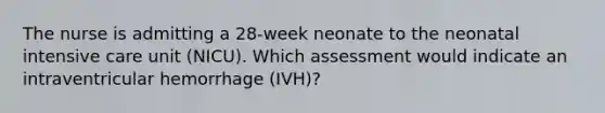 The nurse is admitting a 28-week neonate to the neonatal intensive care unit (NICU). Which assessment would indicate an intraventricular hemorrhage (IVH)?